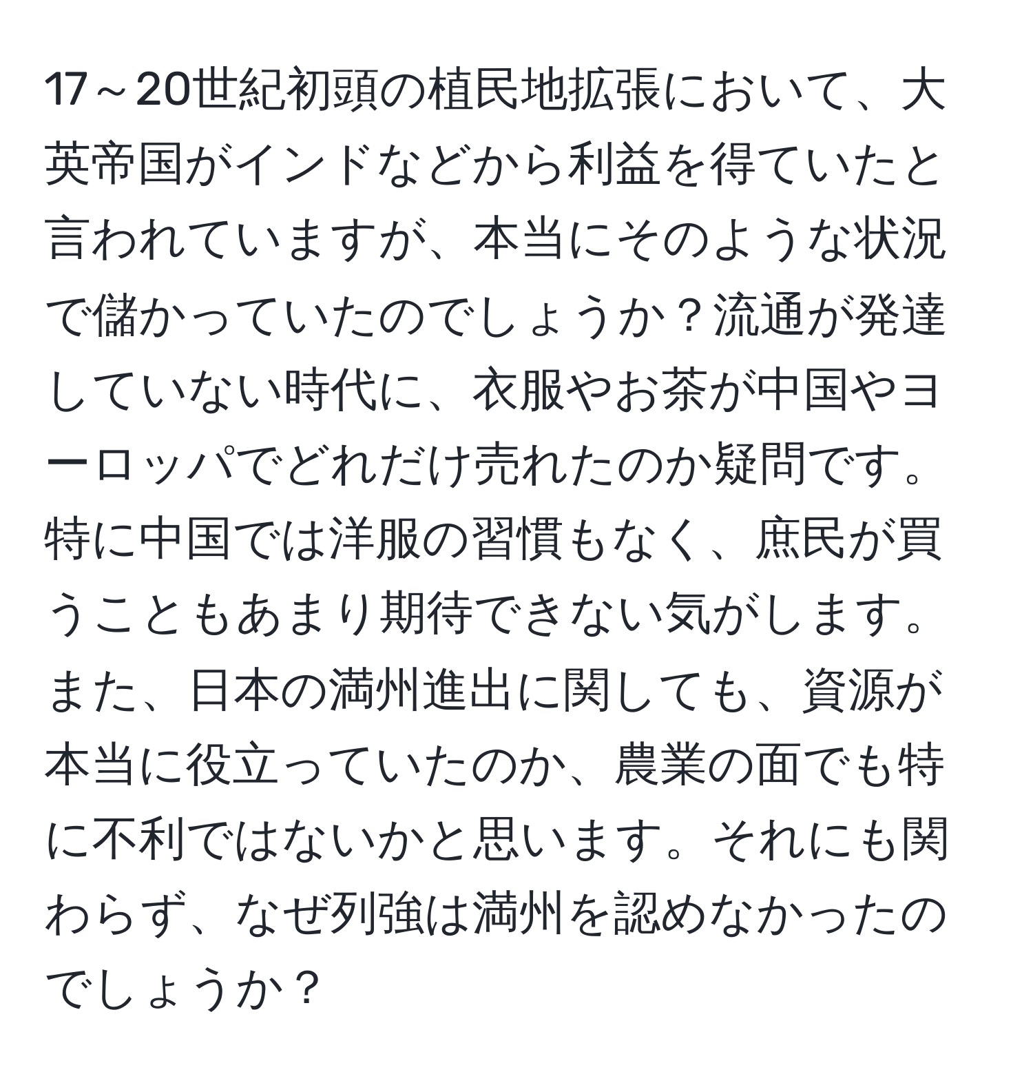 17～20世紀初頭の植民地拡張において、大英帝国がインドなどから利益を得ていたと言われていますが、本当にそのような状況で儲かっていたのでしょうか？流通が発達していない時代に、衣服やお茶が中国やヨーロッパでどれだけ売れたのか疑問です。特に中国では洋服の習慣もなく、庶民が買うこともあまり期待できない気がします。また、日本の満州進出に関しても、資源が本当に役立っていたのか、農業の面でも特に不利ではないかと思います。それにも関わらず、なぜ列強は満州を認めなかったのでしょうか？