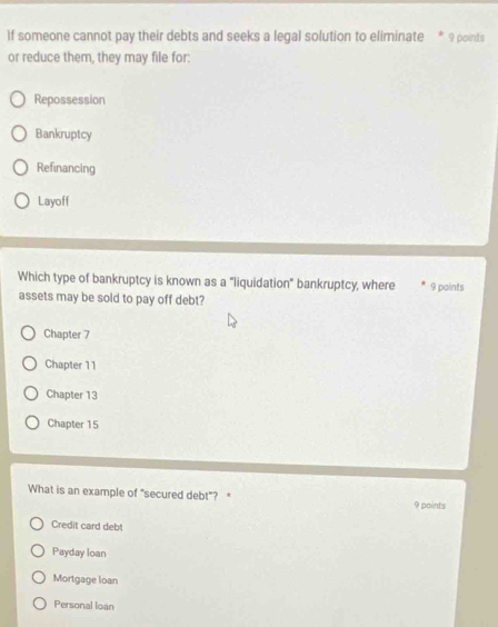 If someone cannot pay their debts and seeks a legal solution to eliminate * 9 points
or reduce them, they may file for:
Repossession
Bankruptcy
Refinancing
Layoff
Which type of bankruptcy is known as a "liquidation" bankruptcy, where 9 points
assets may be sold to pay off debt?
Chapter 7
Chapter 11
Chapter 13
Chapter 15
What is an example of "secured debt"? 
9 points
Credit card debt
Payday loan
Mortgage loan
Personal loan