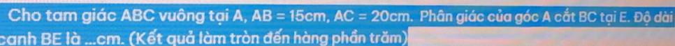 Cho tam giác ABC vuông tại A, AB=15cm, AC=20cm. Phân giác của góc A cắt BC tại E. Độ dài 
canh BE là ... cm. (Kết quả làm tròn đến hàng phần trăm)