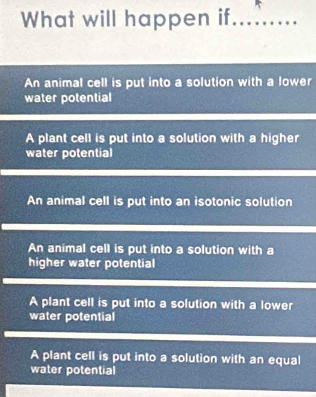 What will happen if_
An animal cell is put into a solution with a lower
water potential
A plant cell is put into a solution with a higher
water potential
An animal cell is put into an isotonic solution
An animal cell is put into a solution with a
higher water potential
A plant cell is put into a solution with a lower
water potential
A plant cell is put into a solution with an equal
water potential