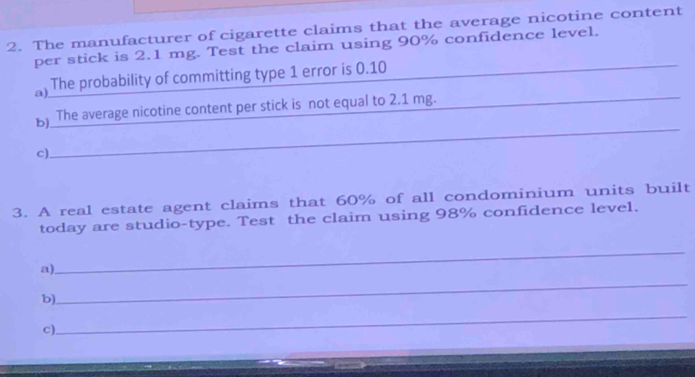 The manufacturer of cigarette claims that the average nicotine content 
per stick is 2.1 mg. Test the claim using 90% confidence level._ 
_ 
a) The probability of committing type 1 error is 0.10
_ 
_ 
b) The average nicotine content per stick is not equal to 2.1 mg. 
c) 
3. A real estate agent claims that 60% of all condominium units built 
today are studio-type. Test the claim using 98% confidence level. 
a) 
_ 
b) 
_ 
c) 
_