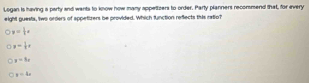 Logan is having a party and wants to know how many appetizers to order. Party planners recommend that, for every
eight guests, two orders of appetizers be provided. Which function reflects this ratio?
y= 1/4 x
y= 1/8 x
y=8x
y=4x