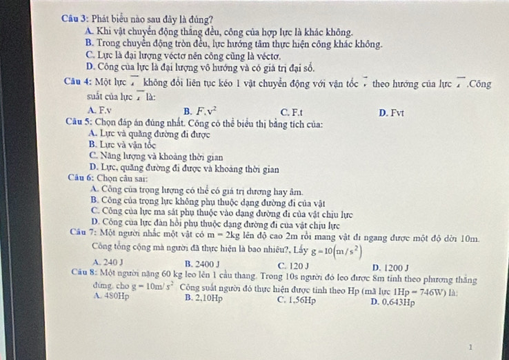 Phát biểu nào sau đây là đủng?
A. Khi vật chuyển động thắng đều, công của hợp lực là khác không.
B. Trong chuyền động tròn đều, lực hướng tâm thực hiện công khác không.
C. Lực là đại lượng véctơ nên công cũng là véctơ.
D. Công của lực là đại lượng vô hướng và có giá trị đại sổ.
Câu 4: Một lực T không đổi liên tục kéo 1 vật chuyển động với vận tốc 7theo hướng của lực overline x Công
suất của lực  là:
A. F.v B. F ,v^2 C. F.t D. Fvt
Câu 5: Chọn đáp án đúng nhất. Công có thể biểu thị bằng tích của:
A. Lực và quầng đường đi được
B. Lực và vận tốc
C. Năng lượng và khoảng thời gian
D. Lực, quăng đường đi được và khoảng thời gian
Câu 6: Chọn cầu sai:
A. Công của trọng lượng có thể có giá trị dương hay âm.
B. Công của trọng lực không phụ thuộc dạng đường đi của vật
C. Công của lực ma sát phụ thuộc vào dạng đường đi của vật chịu lực
D. Công của lực đàn hồi phụ thuộc dạng đường đi của vật chịu lực
Câu 7: Một người nhấc một vật có m=2kg lên độ cao 2m rồi mang vật đi ngang được một độ dời 10m.
Công tổng cộng mà người đã thực hiện là bao nhiêu?, Lấy g=10(m/s^2)
A. 240 J B. 2400 J C. 120 J D. 1200 J
Cầu 8: Một người năng 60 kg leo lên 1 cầu thang. Trong 10s người đó leo được 8m tính theo phương thắng
dúng cho g=10m/s^2 Công suất người đó thực hiện được tinh theo Hp (mã lực IHp=746W) là:
A. 480Hp B. 2,10Hp C. 1,56Hp D. 0,643Hp
1