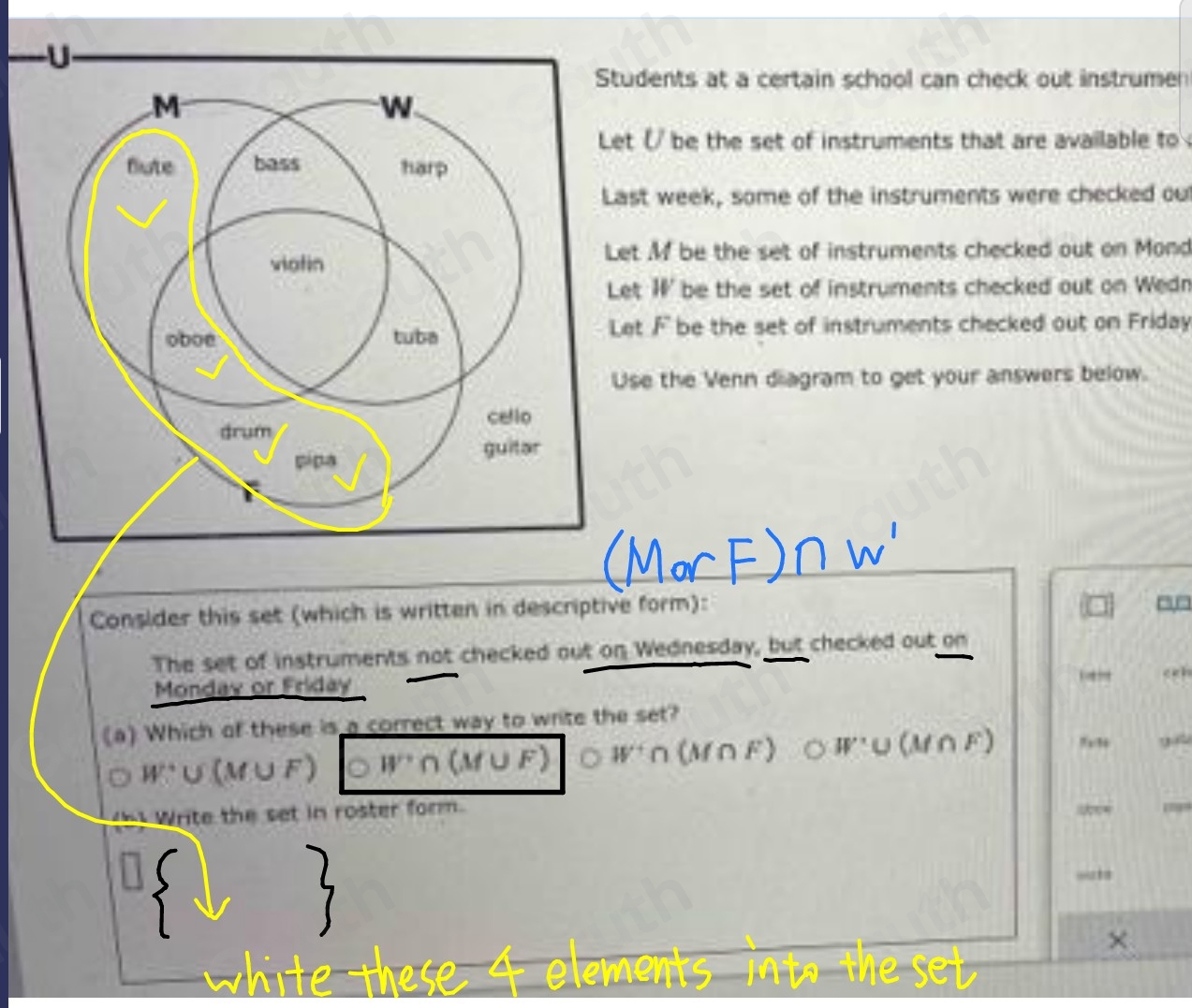 dents at a certain school can check out instrumen 
(/ be the set of instruments that are available to 
t week, some of the instruments were checked ou
M be the set of instruments checked out on Mond 
t W' be the set of instruments checked out on Wedn 
t F be the set of instruments checked out on Friday 
e the Venn diagram to get your answers below. 
Consider this set (which is written in descriptive form): 
The set of instruments not checked out on Wednesday, but checked out on 
Monday or Friday ceh 
(a) Which of these is a correct way to write the set?
W∪ U(M∪ F) W'∩ (M∪ F) W'∩ (M∩ F) OW:U(M∩ F) 7x3
h Write the set in roster form. 
“” 
× 
e ent 
we sev