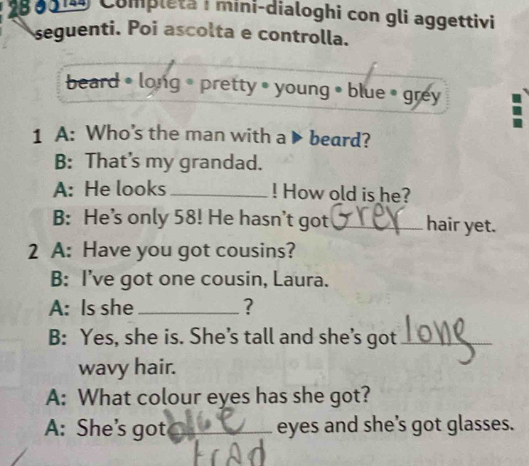 280019 Compłeta i míni-dialoghi con gli aggettivi 
seguenti. Poi ascolta e controlla. 
beard • long • pretty • young • blue • grey 
1 A: Who’s the man with a ▶ beard? 
B: That’s my grandad. 
A: He looks_ ! How old is he? 
B: He’s only 58! He hasn't got _hair yet. 
2 A: Have you got cousins? 
B: I’ve got one cousin, Laura. 
A: Is she_ ? 
B: Yes, she is. She’s tall and she’s got_ 
wavy hair. 
A: What colour eyes has she got? 
A: She's got _eyes and she’s got glasses.