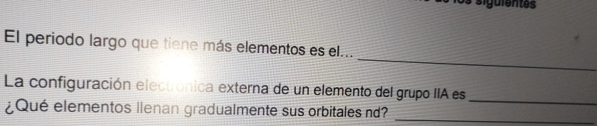 sigüientes 
_ 
El periodo largo que tiene más elementos es el... 
_ 
La configuración electrónica externa de un elemento del grupo IIA es 
¿Qué elementos llenan gradualmente sus orbitales nd? 
_