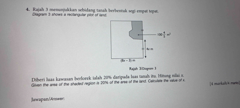 Rajah 3 menunjukkan sebidang tanah berbentuk segi empat tepat.
Diagram 3 shows a rectangular plot of land.
Rajah 3/Diogram 3
Diberi luas kawasan berlorek ialah 20% daripada luas tanah itu. Hitung nilai x.
Given the area of the shaded region is 20% of the area of the land. Calculate the value of x.
[4 markah/4 marks]
Jawapan/Answer: