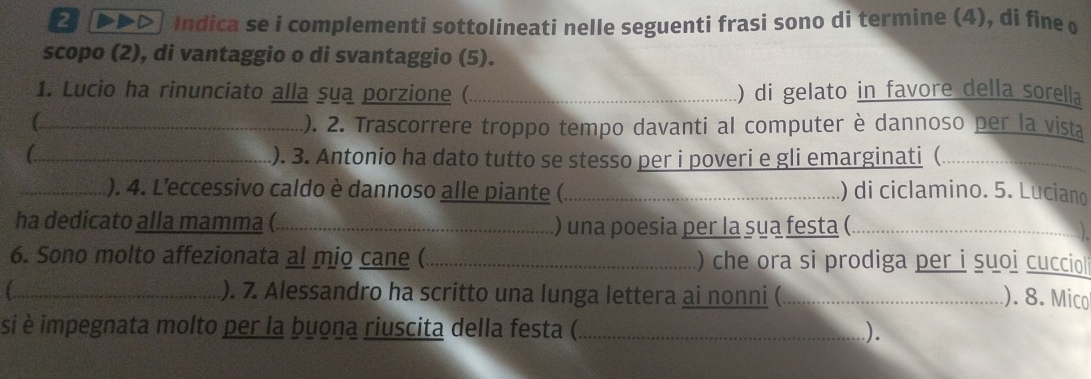 → (▶▶>) Indica se i complementi sottolineati nelle seguenti frasi sono di termine (4), di fine o 
scopo (2), di vantaggio o di svantaggio (5). 
1. Lucio ha rinunciato alla sua porzione (_ ) di gelato in favore della sorella 
(_ ). 2. Trascorrere troppo tempo davanti al computer è dannoso per la vista 
_). 3. Antonio ha dato tutto se stesso per i poveri e gli emarginati (_ 
_). 4. L'eccessivo caldo è dannoso alle piante (_ ) di ciclamino. 5. Luciano 
ha dedicato alla mamma (_ ) una poesia per la sua festa (_ 
6. Sono molto affezionata al mio cane (_ ) che ora si prodiga per i suoi cucciol 
_). 7. Alessandro ha scritto una lunga lettera ai nonni ( _). 8. Mico 
si è impegnata molto per la buona riuscita della festa (_ ).