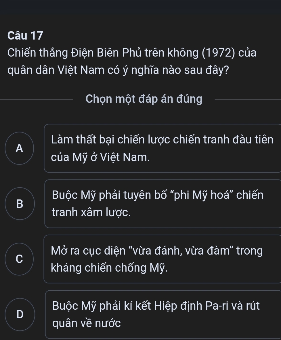 Chiến thắng Điện Biên Phủ trên không (1972) của
quân dân Việt Nam có ý nghĩa nào sau đây?
Chọn một đáp án đúng
Làm thất bại chiến lược chiến tranh đàu tiên
A
của Mỹ ở Việt Nam.
Buộc Mỹ phải tuyên bố “phi Mỹ hoá” chiến
B
tranh xâm lược.
Mở ra cục diện “vừa đánh, vừa đàm” trong
C
kháng chiến chống Mỹ.
Buộc Mỹ phải kí kết Hiệp định Pa-ri và rút
D
quân về nước