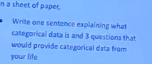 a sheet of paper, 
Write one sentence explaining what 
categorical data is and 3 questions that 
would provide categorical data from 
your life