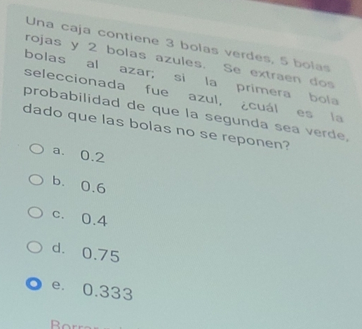 Una caja contiene 3 bolas verdes, 5 bolas
rojas y 2 bolas azules. Se extraen dos
bolas al azar; si la primera bola
seleccionada fue azul, ¿cuál es la
probabilidad de que la segunda sea verde,
dado que las bolas no se reponen?
a. 0.2
b. 0.6
c. 0.4
d. 0.75
e. 0.333
Borr