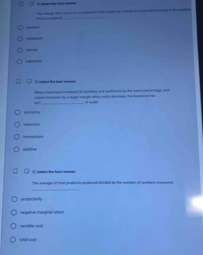 Select the best answer.
The change that occurs to a company's total output as a result of a one-unit increase in the workers
hired is marginal_
product
extension
service
substitute
5) Select the best answer.
When a business increases its facilities and workforce by the same percentage, and
output increases by a larger margin while costs decrease, the business has
a(n) _
of scale.
economy
reduction
momentum
additive
6) Select the best answer.
The average of total products produced divided by the number of workers measures
_
productivity
negative marginal return
variable cost
total cost