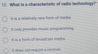 What is a characteristic of radio technology?
It is a relatively new form of media.
It only provides music programming.
It is a form of broadcast media.
It does not require a receiver.