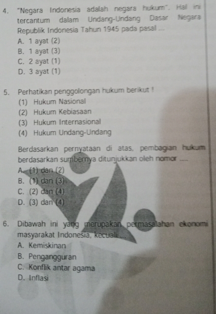 "Negara Indonesia adalah negara hukum". Hall inii
tercantum dalam Undang-Undang Dasar Negara
Republik Indonesia Tahun 1945 pada pasal ...
A. 1 ayat (2)
B. 1 ayat (3)
C. 2 ayat (1)
D. 3 ayat (1)
5. Perhatikan penggolongan hukum berikut !
(1) Hukum Nasional
(2) Hukum Kebiasaan
(3) Hukum Internasional
(4) Hukum Undang-Undang
Berdasarkan pernyataan di atas, pembagian hukum
berdasarkan sumbernya ditunjukkan oleh nomor _
A. (1) dan (2)
B. (1) dan (3)
C. (2) dan (4)
D. (3) dan (4)
6. Dibawah ini yang merupakan permasalahan ekonomi
masyarakat Indonesia, kecuali ...
A. Kemiskinan
B. Pengangguran
C. Konflik antar agama
D.Inflasi