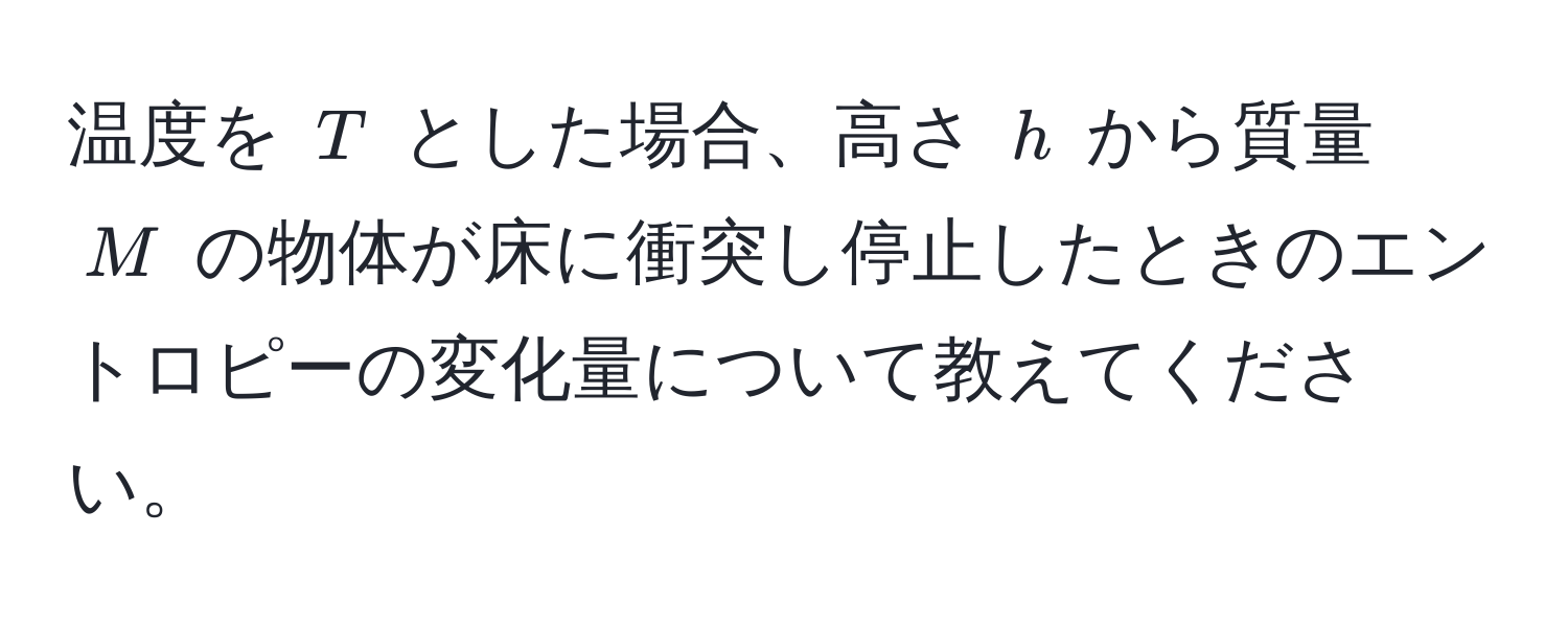 温度を $T$ とした場合、高さ $h$ から質量 $M$ の物体が床に衝突し停止したときのエントロピーの変化量について教えてください。