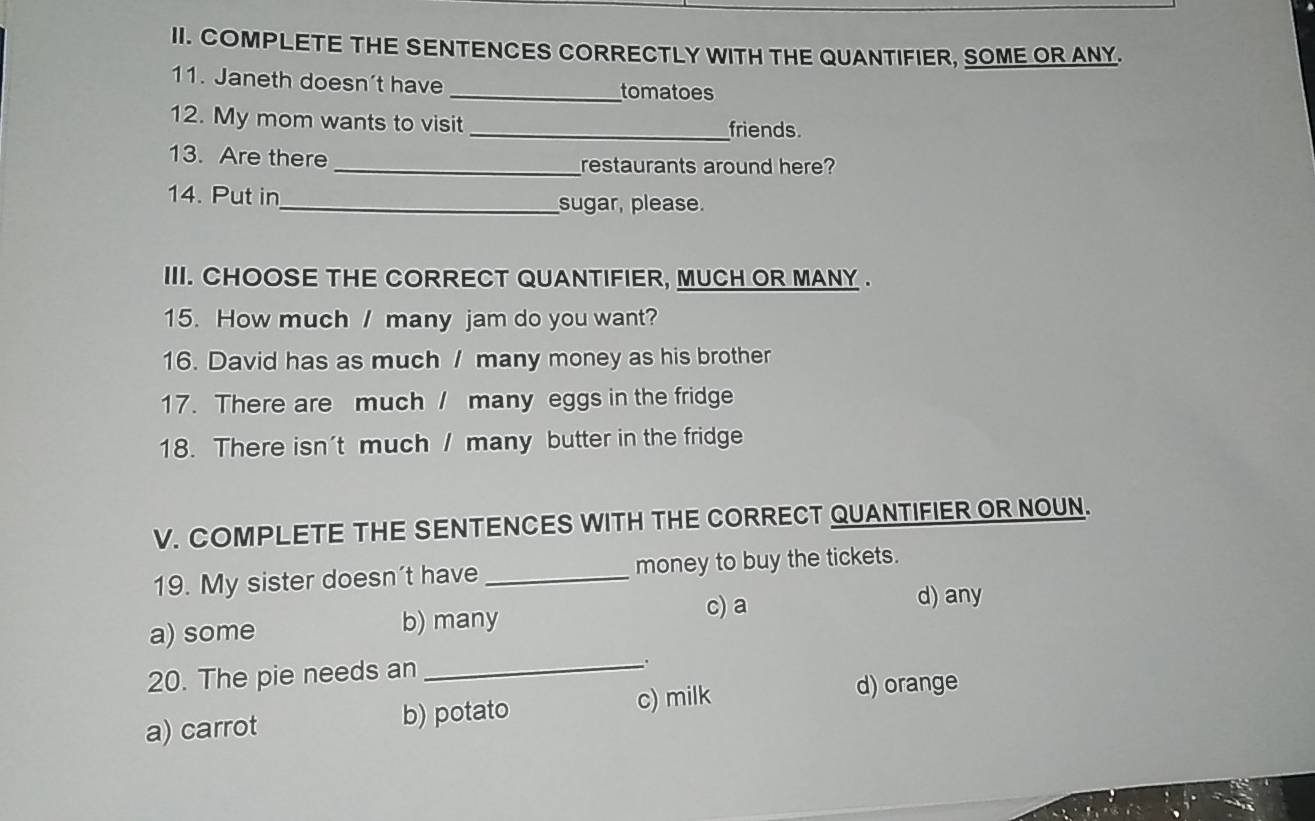 COMPLETE THE SENTENCES CORRECTLY WITH THE QUANTIFIER, SOME OR ANY.
11. Janeth doesn’t have _tomatoes
12. My mom wants to visit _friends.
13. Are there _restaurants around here?
14. Put in_ sugar, please.
III. CHOOSE THE CORRECT QUANTIFIER, MUCH OR MANY .
15. How much / many jam do you want?
16. David has as much / many money as his brother
17. There are much / many eggs in the fridge
18. There isn't much / many butter in the fridge
V. COMPLETE THE SENTENCES WITH THE CORRECT QUANTIFIER OR NOUN.
19. My sister doesn’t have _money to buy the tickets.
a) some b) many c) a d) any
20. The pie needs an _。
a) carrot b) potato c) milk
d) orange