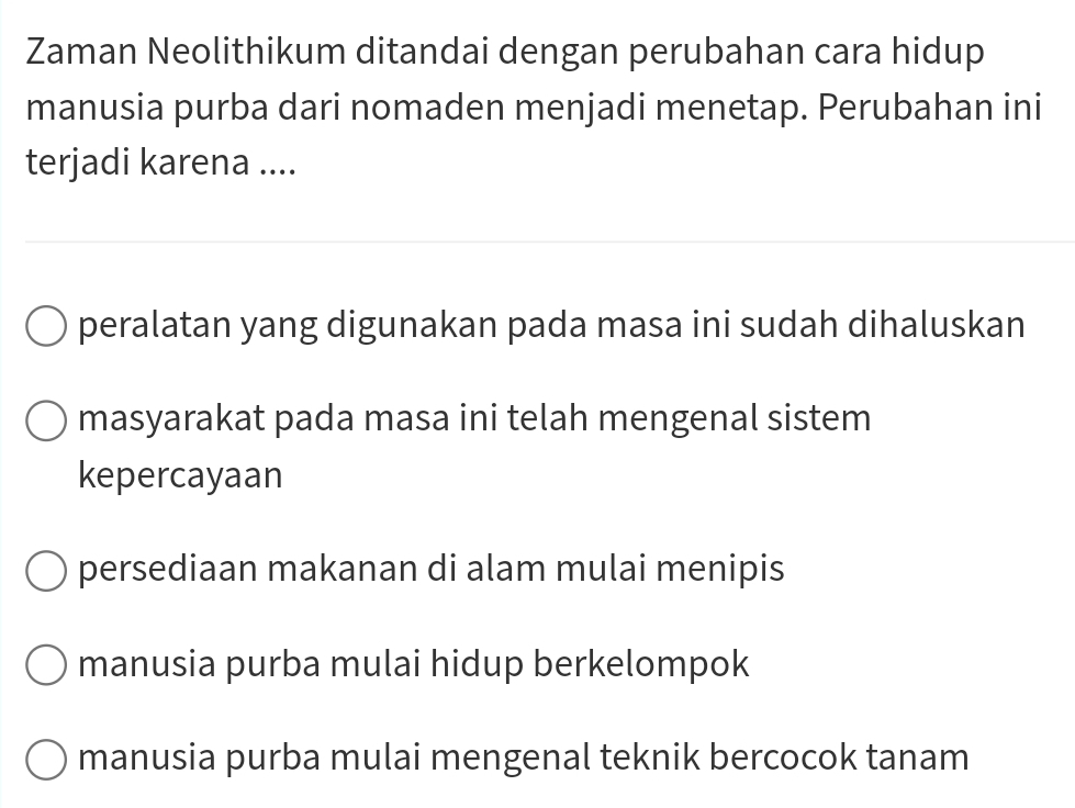 Zaman Neolithikum ditandai dengan perubahan cara hidup
manusia purba dari nomaden menjadi menetap. Perubahan ini
terjadi karena ....
peralatan yang digunakan pada masa ini sudah dihaluskan
masyarakat pada masa ini telah mengenal sistem
kepercayaan
persediaan makanan di alam mulai menipis
manusia purba mulai hidup berkelompok
manusia purba mulai mengenal teknik bercocok tanam