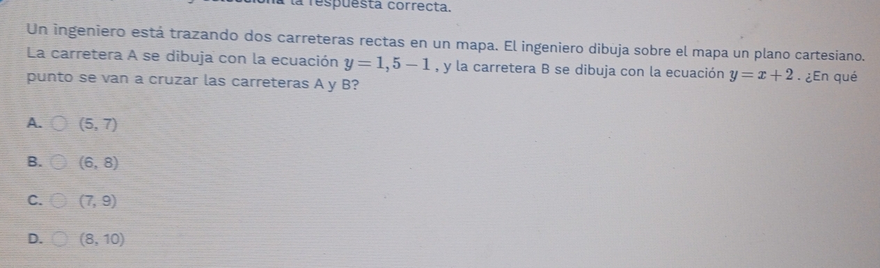 Prespuesta correcta.
Un ingeniero está trazando dos carreteras rectas en un mapa. El ingeniero dibuja sobre el mapa un plano cartesiano.
La carretera A se dibuja con la ecuación y=1,5-1 , y la carretera B se dibuja con la ecuación y=x+2. ¿En qué
punto se van a cruzar las carreteras A y B?
A. (5,7)
B. (6,8)
C. (7,9)
D. (8,10)