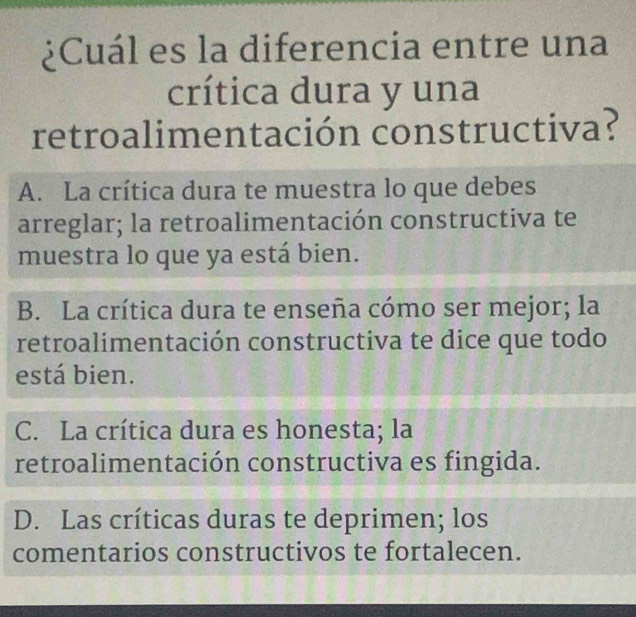 ¿Cuál es la diferencia entre una
crítica dura y una
retroalimentación constructiva?
A. La crítica dura te muestra lo que debes
arreglar; la retroalimentación constructiva te
muestra lo que ya está bien.
B. La crítica dura te enseña cómo ser mejor; la
retroalimentación constructiva te dice que todo
está bien.
C. La crítica dura es honesta; la
retroalimentación constructiva es fingida.
D. Las críticas duras te deprimen; los
comentarios constructivos te fortalecen.