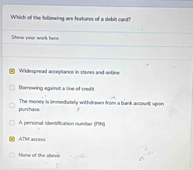 Which of the following are features of a debit card?
Show your work here
Widespread acceptance in stores and online
Borrowing against a line of credit
The money is immediately withdrawn from a bank account upon
purchase
A personal identification number (PIN)
ATM access
None of the above