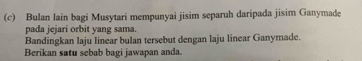 Bulan lain bagi Musytari mempunyai jisim separuh daripada jisim Ganymade 
pada jejari orbit yang sama. 
Bandingkan laju linear bulan tersebut dengan laju linear Ganymade. 
Berikan satu sebab bagi jawapan anda.