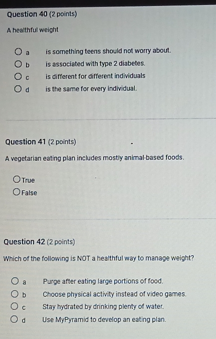 A healthful weight
a is something teens should not worry about.
b is associated with type 2 diabetes.
C is different for different individuals
d is the same for every individual.
Question 41 (2 points)
A vegetarian eating plan includes mostly animal-based foods.
True
False
Question 42 (2 points)
Which of the following is NOT a healthful way to manage weight?
a Purge after eating large portions of food.
b Choose physical activity instead of video games.
C Stay hydrated by drinking plenty of water.
d Use MyPyramid to develop an eating plan.