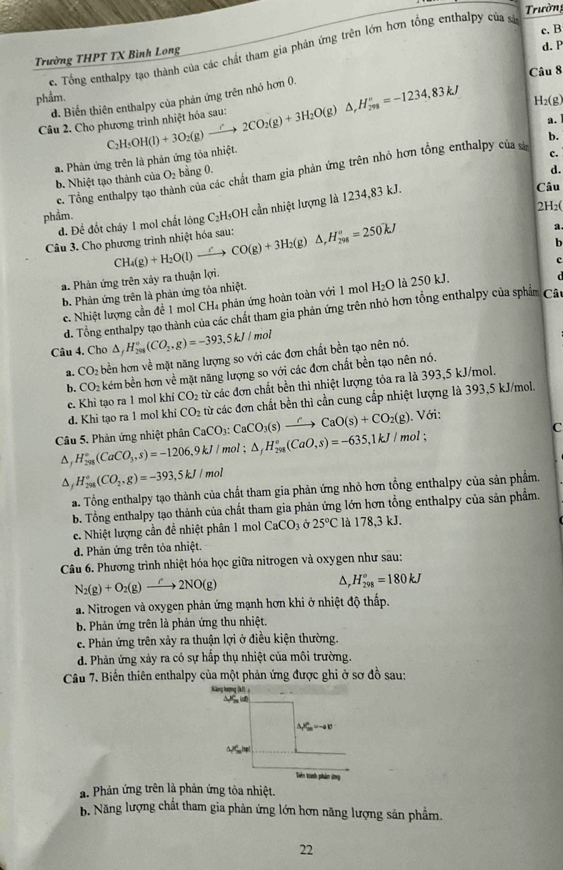 Trường
c. B
c. Tổng enthalpy tạo thành của các chất tham gia phản ứng trên lớn hơn tổng enthalpy của sả
Trường THPT TX Bình Long
d. P
Câu 8
d. Biến thiên enthalpy của phản ứng trên nhỏ hơn 0.
phầm. H₂(g)
Câu 2. Cho phương trình nhiệt hóa sau: C_2H_5OH(l)+3O_2(g)xrightarrow r2CO_2(g)+3H_2O(g)△ ,H_(298)^o=-1234,83kJ
a.
a. Phản ứng trên là phản ứng tỏa nhiệt.
c.
c. Tổng enthalpy tạo thành của các chất tham gia phản ứng trên nhỏ hơn tổng enthalpy của sản b.
b. Nhiệt tạo thành của O_2 bằng 0.
d.
d. Để đốt cháy 1 mol chất lông C₂H₅OH cần nhiệt lượng là 1234,83 kJ.
Câu
phầm. 2H₂(
CH_4(g)+H_2O(l)to CO(g)+3H_2(g)△ ,H_(298)^o=250kJ
Câu 3. Cho phương trình nhiệt hóa sau:
a
c
a. Phản ứng trên xảy ra thuận lợi. b
b. Phản ứng trên là phản ứng tỏa nhiệt.
c. Nhiệt lượng cần để 1 mol CH4 phản ứng hoàn toàn với 1 mol H_2O là 250 kJ.
d. Tổng enthalpy tạo thành của các chất tham gia phản ứng trên nhỏ hơn tổng enthalpy của sphẩm Cất
Câu 4. Cho △ _fH_(298)°(CO_2,g)=-393,5kJ/mol
a. CO_2 bền hơn về mặt năng lượng so với các đơn chất bền tạo nên nó.
b. CO_2k kém bền hơn về mặt năng lượng so với các đơn chất bền tạo nên nó.
c. Khi tạo ra 1 mol khí CO_2 từ các đơn chất bền thì nhiệt lượng tỏa ra là 393,5 kJ/mol.
Câu 5. Phản ứng nhiệt phân CaCO_3:CaCO_3(s)xrightarrow rCaO(s)+CO_2(g) từ các đơn chất bền thì cần cung cấp nhiệt lượng là 393,5 kJ/mol.
d. Khi tạo ra 1 mol khí CO_2. Với:
D H_(298)^o(CaCO_3,s)=-1206,9kJ/mol △ _fH_(298)^o(CaO,s)=-635,1kJ/mol;
C
D H_(298)^o(CO_2,g)=-393,5kJ/mol
a. Tổng enthalpy tạo thành của chất tham gia phản ứng nhỏ hơn tổng enthalpy của sản phẩm.
b. Tổng enthalpy tạo thành của chất tham gia phản ứng lớn hơn tổng enthalpy của sản phầm.
c. Nhiệt lượng cần để nhiệt phân 1 mol CaCO_3 là 178,3 kJ.
d. Phản ứng trên tỏa nhiệt.
Câu 6. Phương trình nhiệt hóa học giữa nitrogen và oxygen như sau:
N_2(g)+O_2(g)to 2NO(g)
H_(298)^o=180kJ
a. Nitrogen và oxygen phản ứng mạnh hơn khi ở nhiệt độ thấp.
b. Phản ứng trên là phản ứng thu nhiệt.
c. Phản ứng trên xảy ra thuận lợi ở điều kiện thường.
d. Phản ứng xảy ra có sự hấp thụ nhiệt của môi trường.
Câu 7. Biến thiên enthalpy của một phản ứng được ghi ở sơ đồ sau:
a. Phản ứng trên là phản ứng tòa nhiệt.
b. Năng lượng chất tham gia phản ứng lớn hơn năng lượng sản phẩm
22