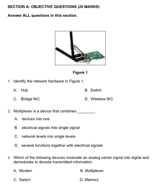 OBJECTIVE QUESTIONS (20 MARKS)
Answer ALL questions in this section.
Figure 1
1. Identify the network hardware in Figure 1.
A. Hub B. Switch
C. Bridge NIC D. Wireless NIC
2. Multiplexer is a device that combines_
A. devices into one
B. electrical signals into single signal
C. network levels into single levels
D. several functions together with electrical signals
3. Which of the following devices modulate an analog carrier signal into digital and
demodulate to decode transmitted information.
A. Modem B. Multiplexer
C. Switch D. Memory