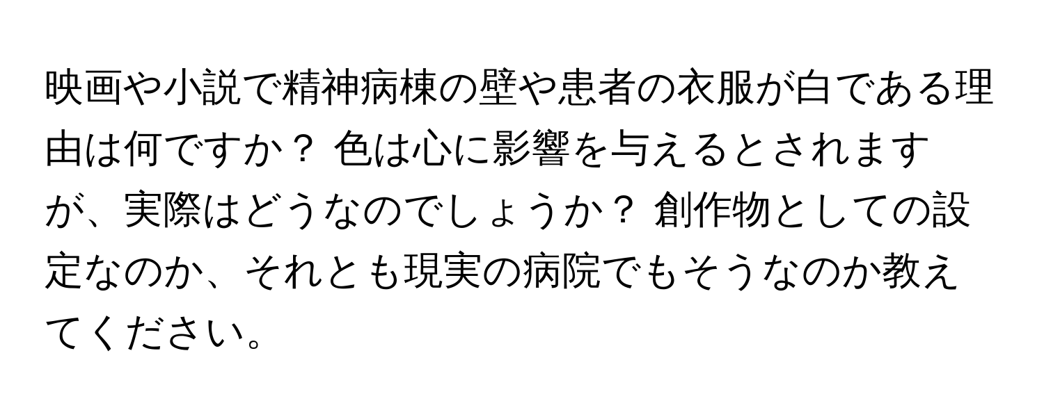 映画や小説で精神病棟の壁や患者の衣服が白である理由は何ですか？ 色は心に影響を与えるとされますが、実際はどうなのでしょうか？ 創作物としての設定なのか、それとも現実の病院でもそうなのか教えてください。