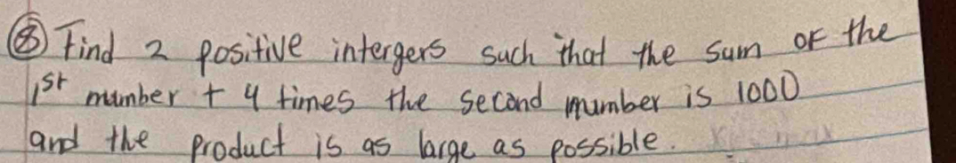 ⑤ Find 2 positive intergers such that the sum or the
1^(st) mumber + y times the second number is 1000
and the product is as large as possible.