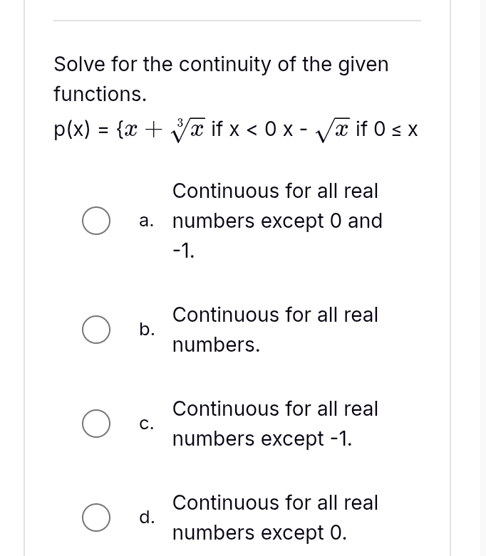 Solve for the continuity of the given
functions.
p(x)= x+sqrt[3](x) if x<0x-sqrt(x) if 0≤ x
Continuous for all real
a. numbers except 0 and
-1.
Continuous for all real
b.
numbers.
Continuous for all real
C.
numbers except -1.
Continuous for all real
d.
numbers except 0.