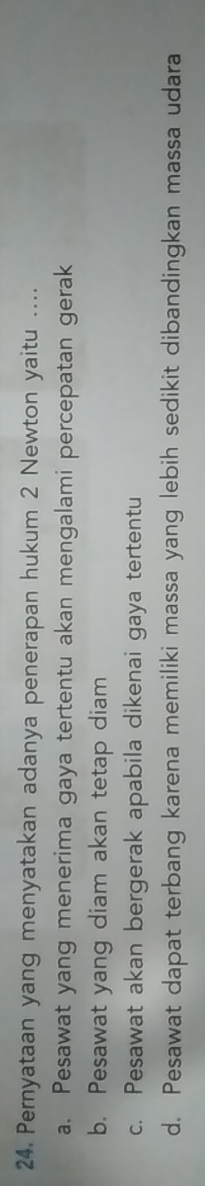 Pernyataan yang menyatakan adanya penerapan hukum 2 Newton yaitu ....
a. Pesawat yang menerima gaya tertentu akan mengalami percepatan gerak
b. Pesawat yang diam akan tetap diam
c. Pesawat akan bergerak apabila dikenai gaya tertentu
d. Pesawat dapat terbang karena memiliki massa yang lebih sedikit dibandingkan massa udara