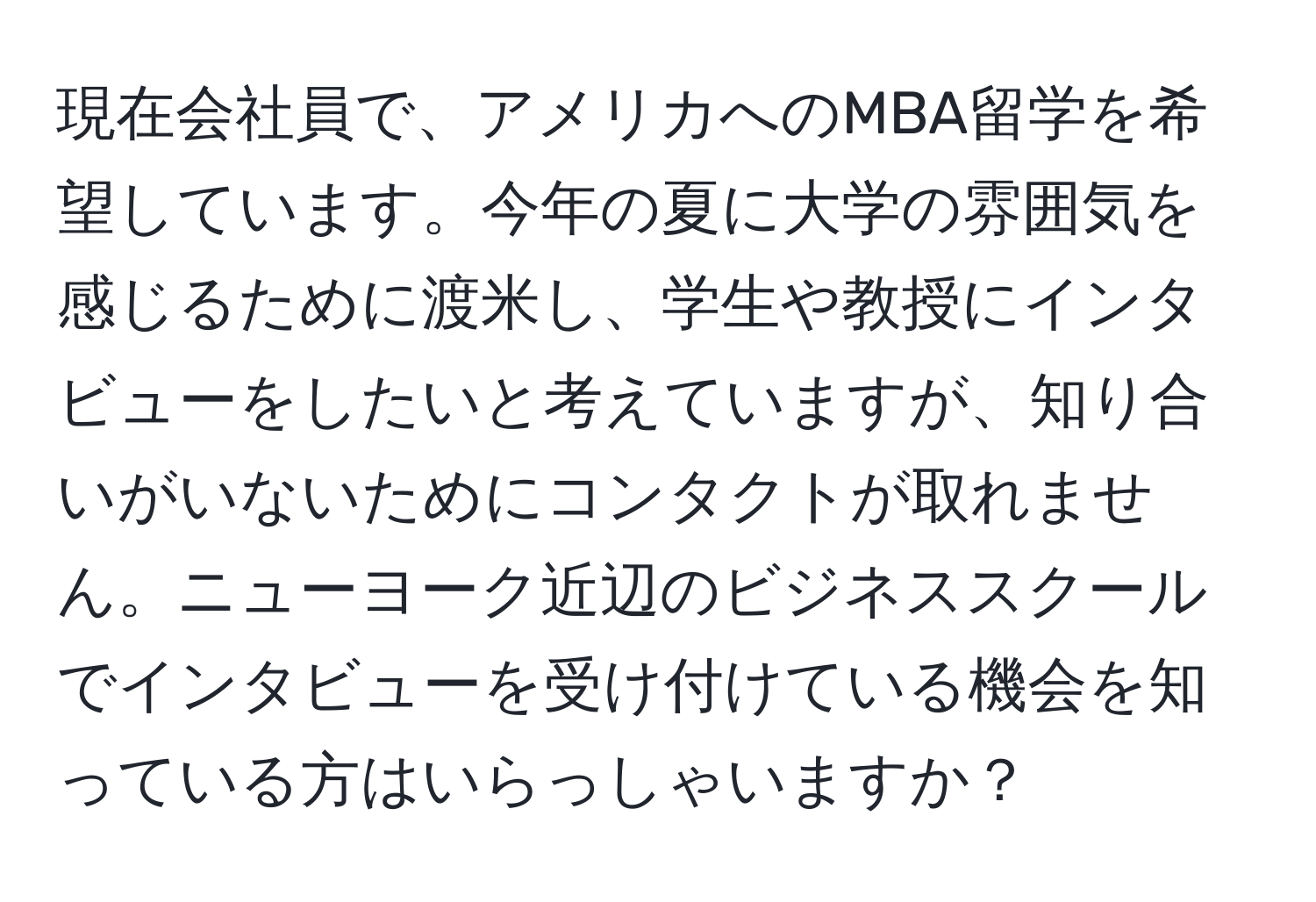 現在会社員で、アメリカへのMBA留学を希望しています。今年の夏に大学の雰囲気を感じるために渡米し、学生や教授にインタビューをしたいと考えていますが、知り合いがいないためにコンタクトが取れません。ニューヨーク近辺のビジネススクールでインタビューを受け付けている機会を知っている方はいらっしゃいますか？