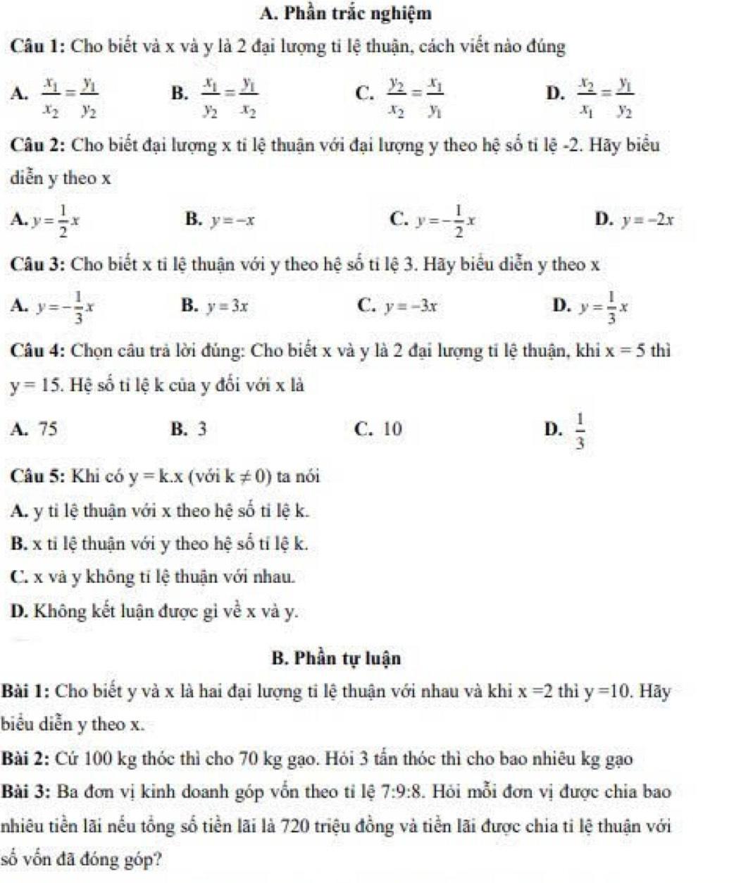 Phần trắc nghiệm
Câu 1: Cho biết và x và y là 2 đại lượng ti lệ thuận, cách viết nào đúng
A. frac x_1x_2=frac y_1y_2 frac x_1y_2=frac y_1x_2 frac y_2x_2=frac x_1y_1 frac x_2x_1=frac y_1y_2
B.
C.
D.
Câu 2: Cho biết đại lượng x tỉ lệ thuận với đại lượng y theo hệ số tỉ lệ -2. Hãy biểu
diễn y theo x
A. y= 1/2 x y=- 1/2 x y=-2x
B. y=-x
C.
D.
Câu 3: Cho biết x tỉ lệ thuận với y theo hệ số ti lệ 3. Hãy biểu diễn y theo x
A. y=- 1/3 x y= 1/3 x
B. y=3x C. y=-3x D.
Câu 4: Chọn câu trả lời đúng: Cho biết x và y là 2 đại lượng tỉ lệ thuận, khi x=5 thì
y=15 5. Hệ số tỉ lệ k của y đối với x là
A. 75 B. 3 C. 10 D.  1/3 
Câu 5: Khi có y=k.x (với k!= 0) ta nói
A. y tỉ lệ thuận với x theo hệ số tỉ lệ k.
B. x tỉ lệ thuận với y theo hệ số tí lệ k.
C. x và y không tí lệ thuận với nhau.
D. Không kết luận được gi về x và y.
B. Phần tự luận
Bài 1: Cho biết y và x là hai đại lượng ti lệ thuận với nhau và khi x=2 thì y=10. Hãy
biểu diễn y theo x.
Bài 2: Cứ 100 kg thóc thì cho 70 kg gạo. Hỏi 3 tấn thóc thì cho bao nhiêu kg gạo
Bài 3: Ba đơn vị kinh doanh góp vốn theo tỉ lệ 7:9:8. Hỏi mỗi đơn vị được chia bao
nhiêu tiền lãi nếu tổng số tiền lãi là 720 triệu đồng và tiền lãi được chia ti lệ thuận với
số vốn đã đóng góp?