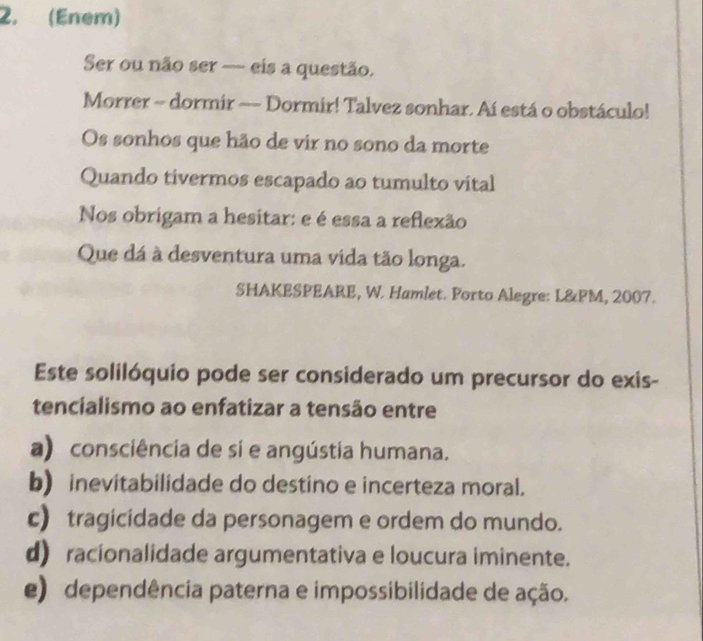 (Enem)
Ser ou não ser — eis a questão.
Morrer ~ dormir ~ Dormir! Talvez sonhar. Aí está o obstáculo!
Os sonhos que hão de vir no sono da morte
Quando tivermos escapado ao tumulto vital
Nos obrigam a hesitar: e é essa a reflexão
Que dá à desventura uma vida tão longa.
SHAKESPEARE, W. Hamlet. Porto Alegre: L&PM, 2007.
Este solilóquio pode ser considerado um precursor do exis-
tencialismo ao enfatizar a tensão entre
a) consciência de sí e angústia humana.
b) inevitabilidade do destino e incerteza moral.
c) tragicidade da personagem e ordem do mundo.
d) racionalidade argumentativa e loucura iminente.
e) dependência paterna e impossibilidade de ação.