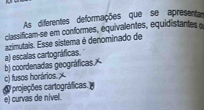 As diferentes deformações que se apresentan
classificam-se em conformes, equivalentes, equidistantes α
azimutais. Esse sistema é denominado de
a) escalas cartográficas.
b) coordenadas geográficas.
c) fusos horários.
Oprojeções cartográficas.
e) curvas de nível.