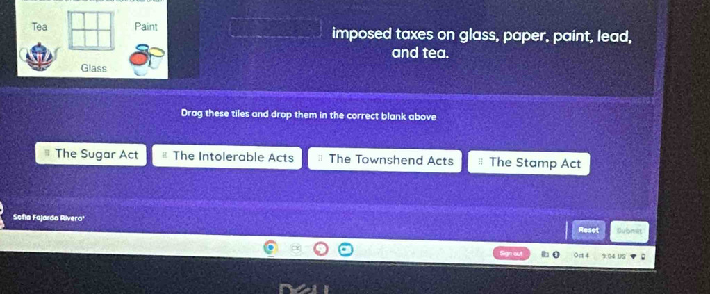 Tea Paint imposed taxes on glass, paper, paint, lead,
and tea.
Glass
Drag these tiles and drop them in the correct blank above
The Sugar Act The Intolerable Acts The Townshend Acts The Stamp Act
Sofia Fajardo Rivera'
Reset Subnsit
0ct 4 9:04 US