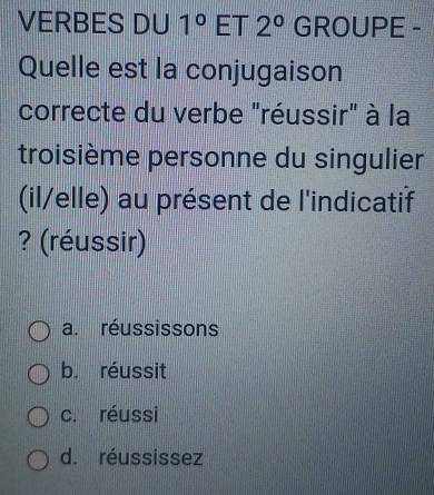 VERBES DU 1° ET 2° GROUPE -
Quelle est la conjugaison
correcte du verbe "réussir" à la
troisième personne du singulier
(il/elle) au présent de l'indicatif
? (réussir)
a. réussissons
b. réussit
c. réussi
d. réussissez