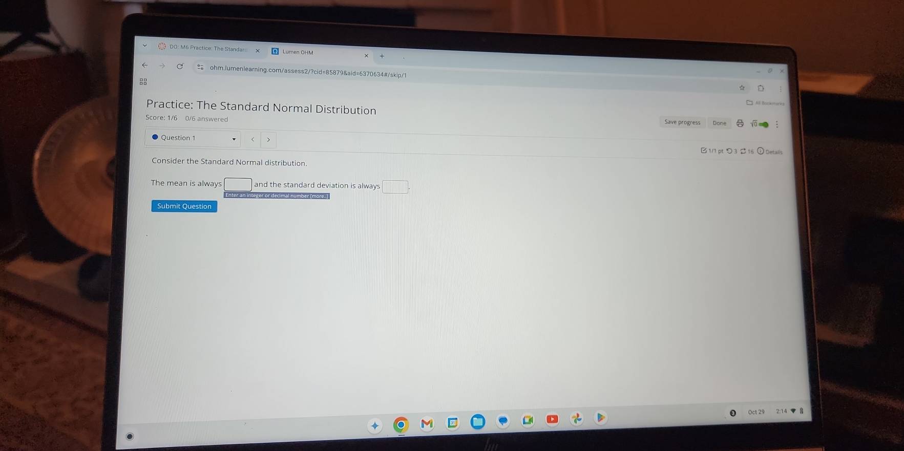 DO: M6 Practice: The Standar 
a ohm.lumenlearning.com/assess2/?cid=85879&aid=6370634#/skip/1 
8 
Practice: The Standard Normal Distribution Save progress Done 
Score: 1/6 0/6 answered 
Question 1 
B 1/1 pt つ 3 2 16 ① Details 
Consider the Standard Normal distribution. 
The mean is always and the standard deviation is always 
Submit Question 
Oct 29