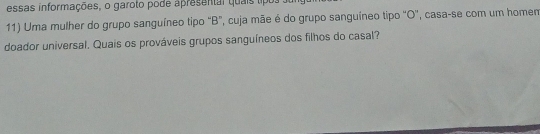 essas informações, o garoto pode apresental quais tipos 
11) Uma mulher do grupo sanguíneo tipo "B", cuja mãe é do grupo sanguíneo tipo "O', casa-se com um homem 
doador universal. Quais os prováveis grupos sanguíneos dos filhos do casal?