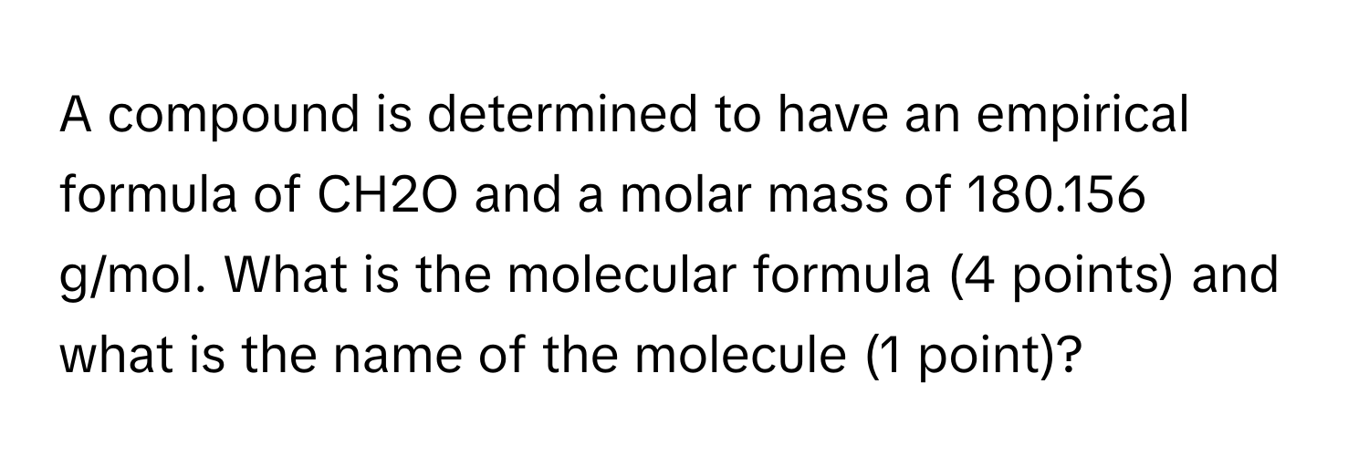 A compound is determined to have an empirical formula of CH2O and a molar mass of 180.156 g/mol. What is the molecular formula (4 points) and what is the name of the molecule (1 point)?