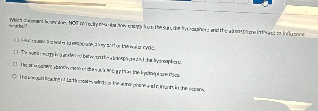 weather?
Which statement below does NOT correctly describe how energy from the sun, the hydrosphere and the atmosphere interact to influence
Heat causes the water to evaporate, a key part of the water cycle.
The sun's energy is transferred between the atmosphere and the hydrosphere.
The atmosphere absorbs more of the sun's energy than the hydrosphere does.
The unequal heating of Earth creates winds in the atmosphere and currents in the oceans.