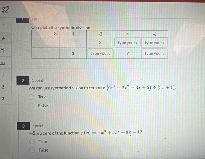 1 1 point
Complete the synthetic division:
=
1
2 1 point
2 We can use synthetic division to compute (6x^3+2x^2-3x+5)/ (3x+1). 
3
True
False
3 1 point
—2 is a zero of the function f(x)=-x^3+5x^2+8x-12
True
False