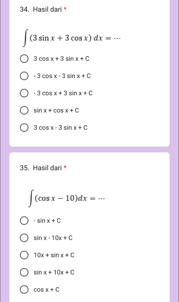 Hasil dari *
∈t (3sin x+3cos x)dx=·s
3cos x+3sin x+C
-3cos x-3sin x+C
-3cos x+3sin x+C
sin x+cos x+C
3cos x-3sin x+C
35. Hasil dari *
_ ∈t (cos x-10)dx=·s
-sin x+C
sin x-10x+C
10x+sin x+C
sin x+10x+C
cos x+C