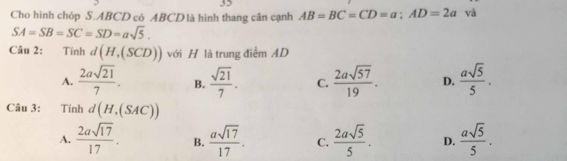 Cho hình chóp S. ABCD có ABCD là hình thang cân cạnh AB=BC=CD=a; AD=2a và
SA=SB=SC=SD=asqrt(5). 
Câu 2: Tính d(H,(SCD)) ới H là trung điểm AD
A.  2asqrt(21)/7 .  sqrt(21)/7 . C.  2asqrt(57)/19 .  asqrt(5)/5 . 
B.
D.
Câu 3: = Tính d(H,(SAC))
A.  2asqrt(17)/17 .  asqrt(17)/17 . C.  2asqrt(5)/5 .  asqrt(5)/5 . 
B.
D.