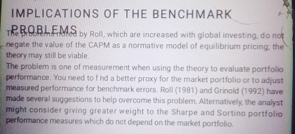 IMPLICATIONS OF THE BENCHMARK 
The Broo eme noted by Roll, which are increased with global investing, do not 
negate the value of the CAPM as a normative model of equilibrium pricing; the 
theory may still be viable 
The problem is one of measurement when using the theory to evaluate portfolio 
performance. You need to f ind a better proxy for the market portfolio or to adjust 
measured performance for benchmark errors. Roll (1981) and Grinold (1992) have 
made several suggestions to help overcome this problem. Alternatively, the analyst 
might consider giving greater weight to the Sharpe and Sortino portfolio 
performance measures which do not depend on the market portfolio.