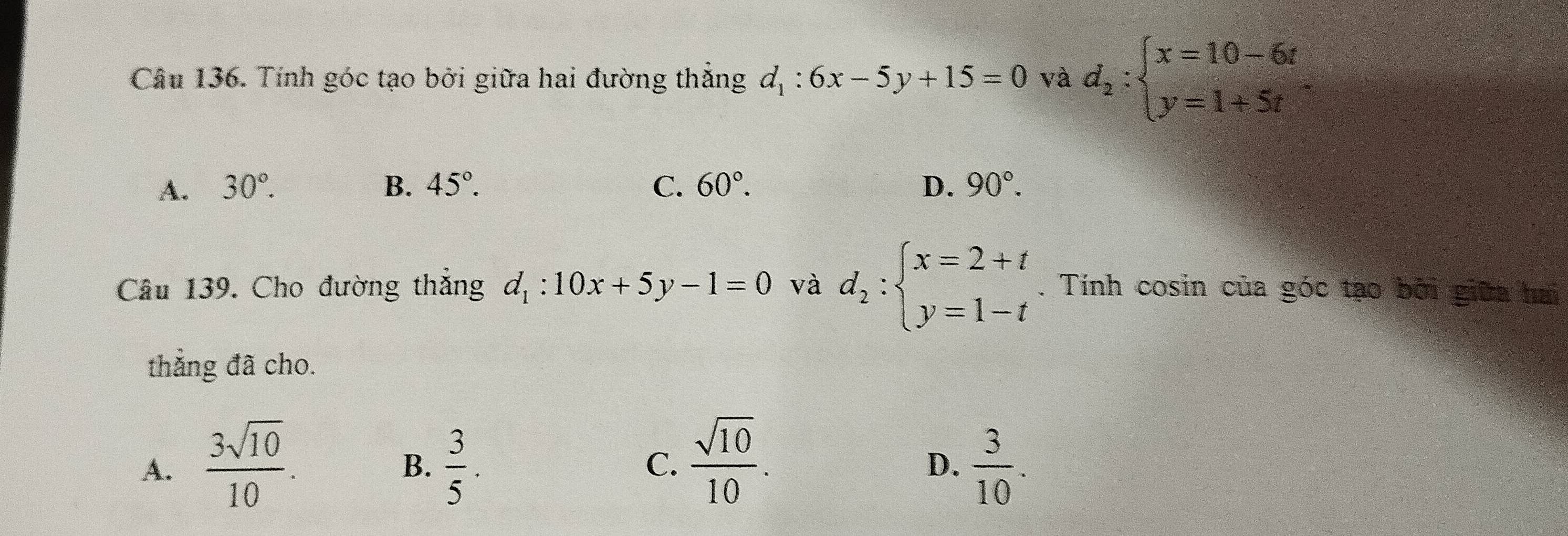 Tính góc tạo bởi giữa hai đường thẳng d_1:6x-5y+15=0 và d_2:beginarrayl x=10-6t y=1+5tendarray.
A. 30°. B. 45°. C. 60°. D. 90°. 
Câu 139. Cho đường thẳng d_1:10x+5y-1=0 và d_2:beginarrayl x=2+t y=1-tendarray.. Tính cosin của góc tạo bởi giữa hai
thắng đã cho.
A.  3sqrt(10)/10 .  3/5 . C.  sqrt(10)/10 .  3/10 . 
B.
D.