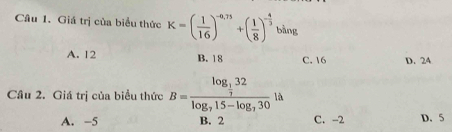 Giá trị của biểu thức K=( 1/16 )^-0,75+( 1/8 )^- 4/3  bàng
A. 12 B. 18 C. 16
D. 24
Câu 2. Giá trị của biểu thức B=frac log _ 1/7 32log _715-log _730 là
A. -5 B. 2 C. -2 D. 5