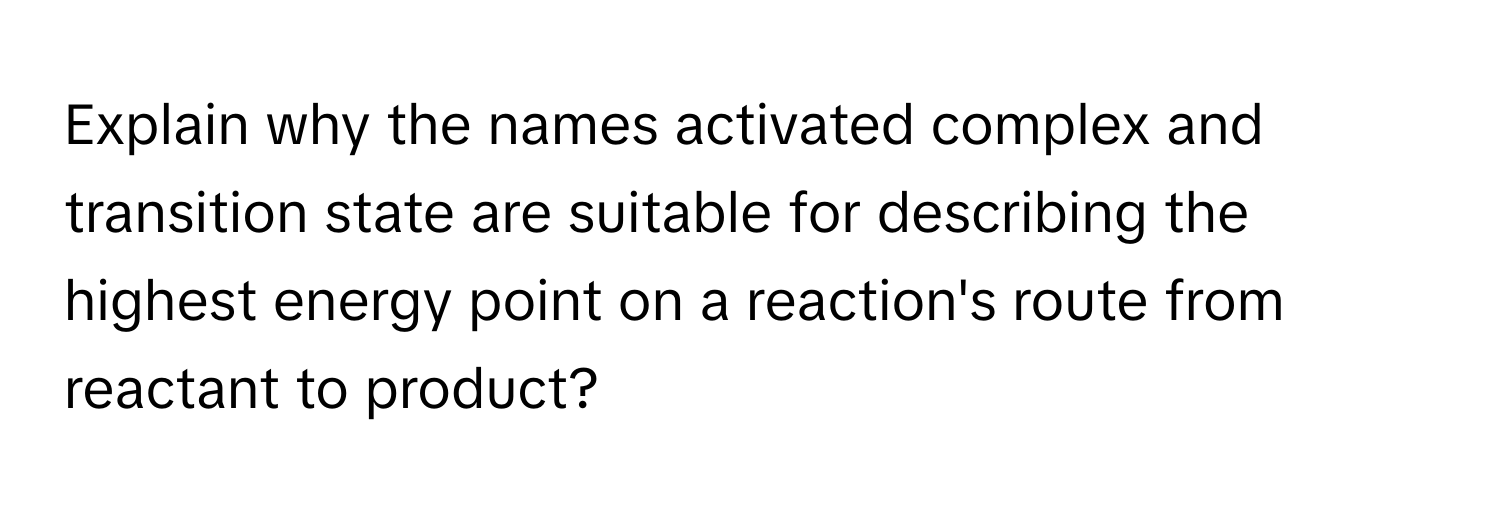 Explain why the names activated complex and transition state are suitable for describing the highest energy point on a reaction's route from reactant to product?