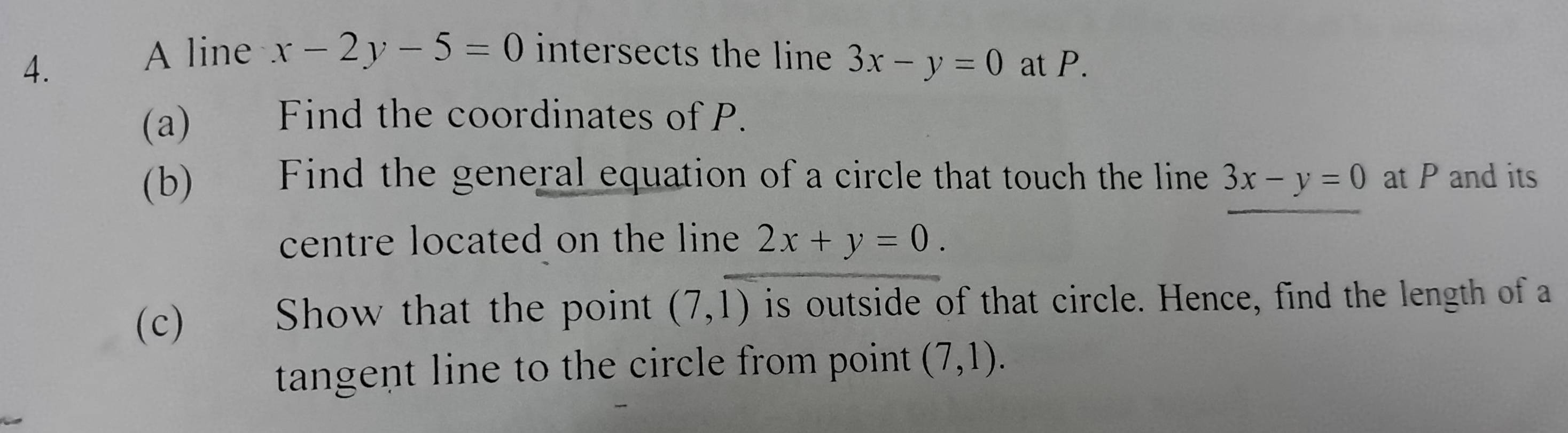 A line x-2y-5=0 intersects the line 3x-y=0
4. at P. 
(a) Find the coordinates of P. 
(b) Find the general equation of a circle that touch the line 3x-y=0 at P and its 
centre located on the line 2x+y=0. 
(c) Show that the point (7,1) is outside of that circle. Hence, find the length of a 
tangent line to the circle from point (7,1).